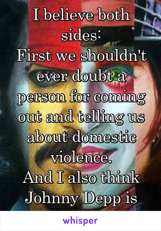 I believe both sides:
First we shouldn't ever doubt a person for coming out and telling us about domestic violence.
And I also think Johnny Depp is innocent  