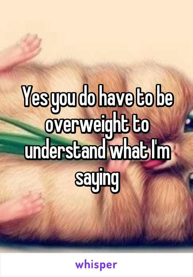 Yes you do have to be overweight to understand what I'm saying