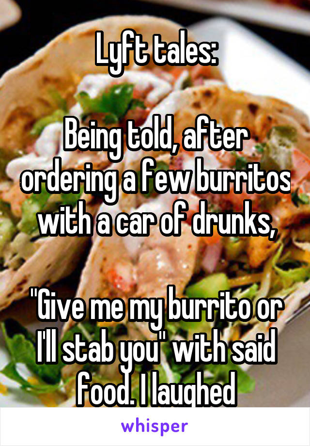 Lyft tales:

Being told, after ordering a few burritos with a car of drunks,

"Give me my burrito or I'll stab you" with said food. I laughed