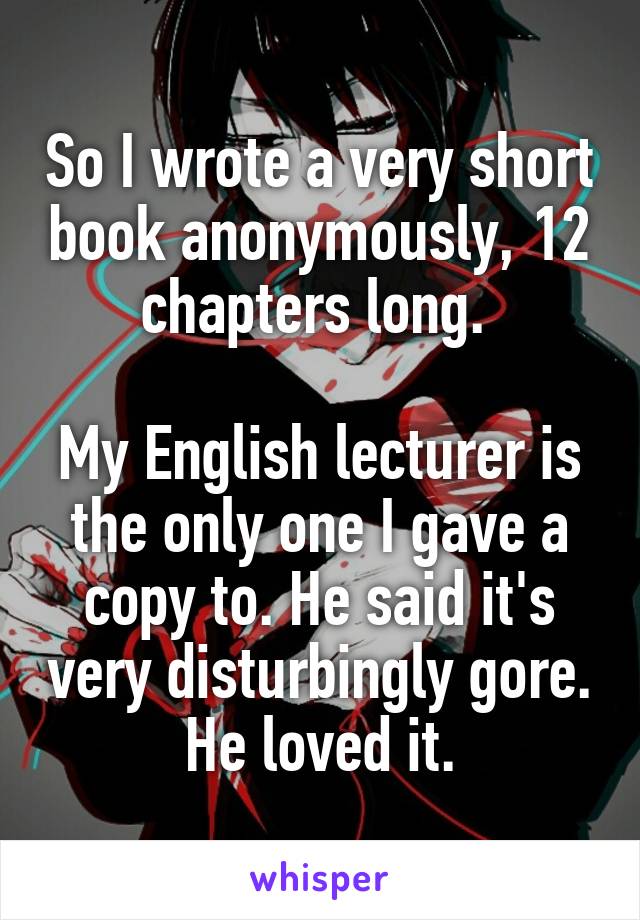 So I wrote a very short book anonymously, 12 chapters long. 

My English lecturer is the only one I gave a copy to. He said it's very disturbingly gore. He loved it.