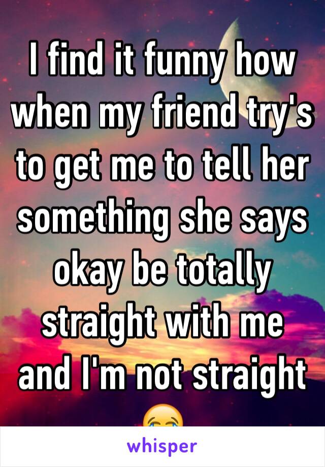 I find it funny how when my friend try's to get me to tell her something she says okay be totally straight with me and I'm not straight 😂