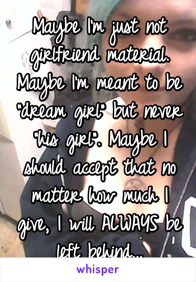 Maybe I'm just not girlfriend material. Maybe I'm meant to be "dream girl" but never "his girl". Maybe I should accept that no matter how much I give, I will ALWAYS be left behind...