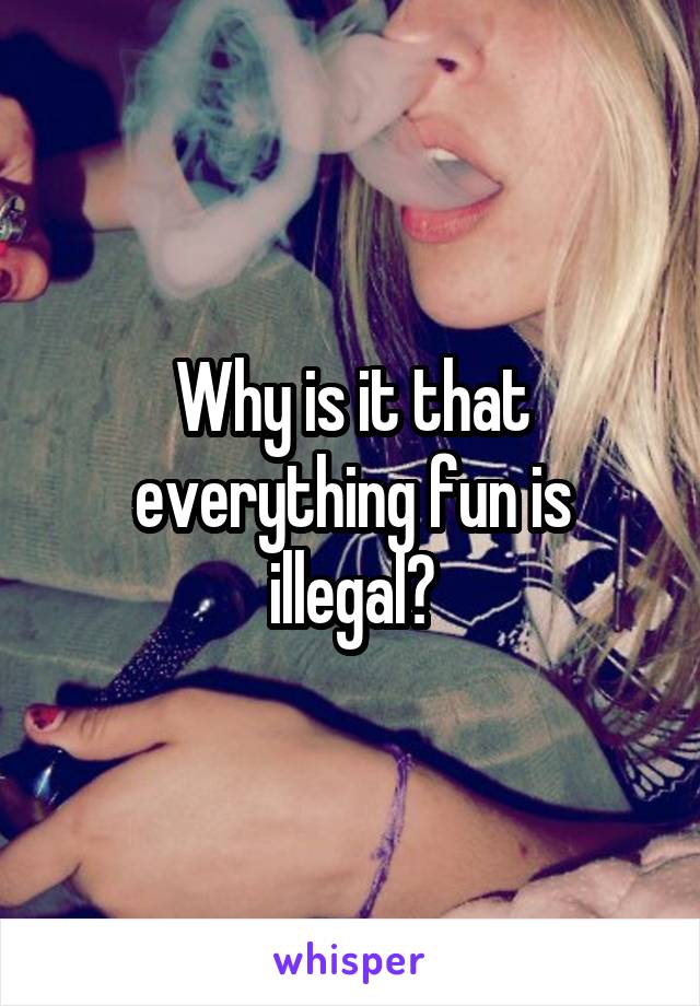 Why is it that everything fun is illegal?