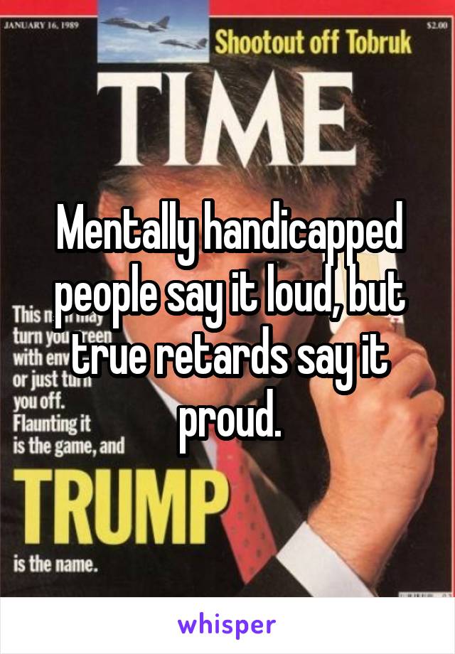 Mentally handicapped people say it loud, but true retards say it proud.