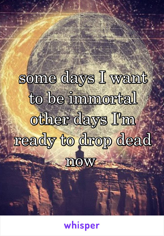 some days I want to be immortal other days I'm ready to drop dead now 