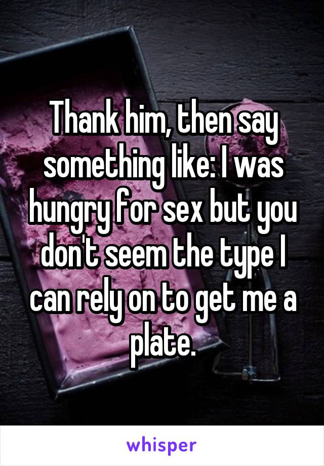 Thank him, then say something like: I was hungry for sex but you don't seem the type I can rely on to get me a plate.
