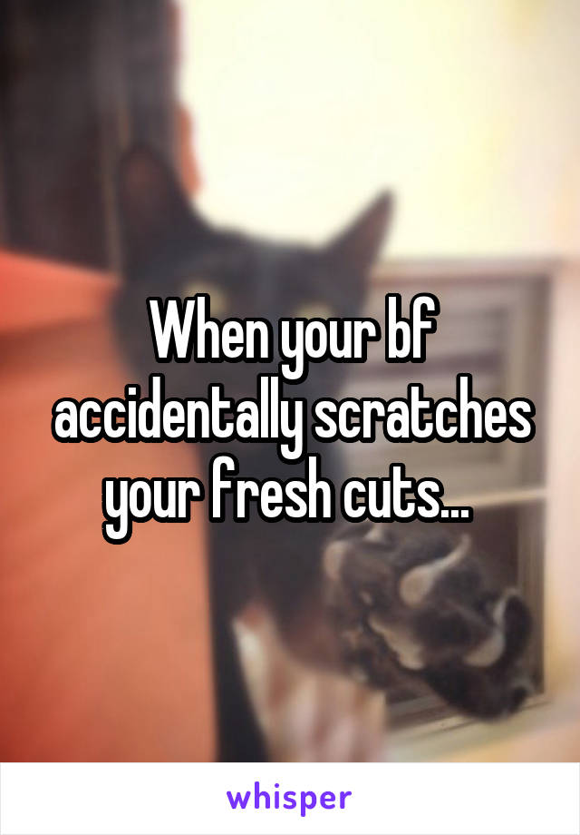 When your bf accidentally scratches your fresh cuts... 