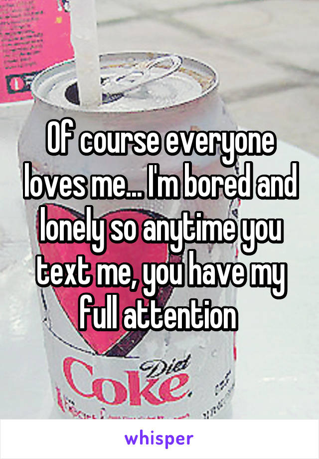 Of course everyone loves me... I'm bored and lonely so anytime you text me, you have my full attention 