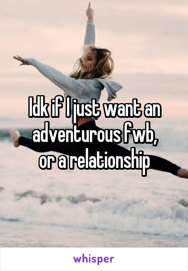 Idk if I just want an adventurous fwb,
 or a relationship 