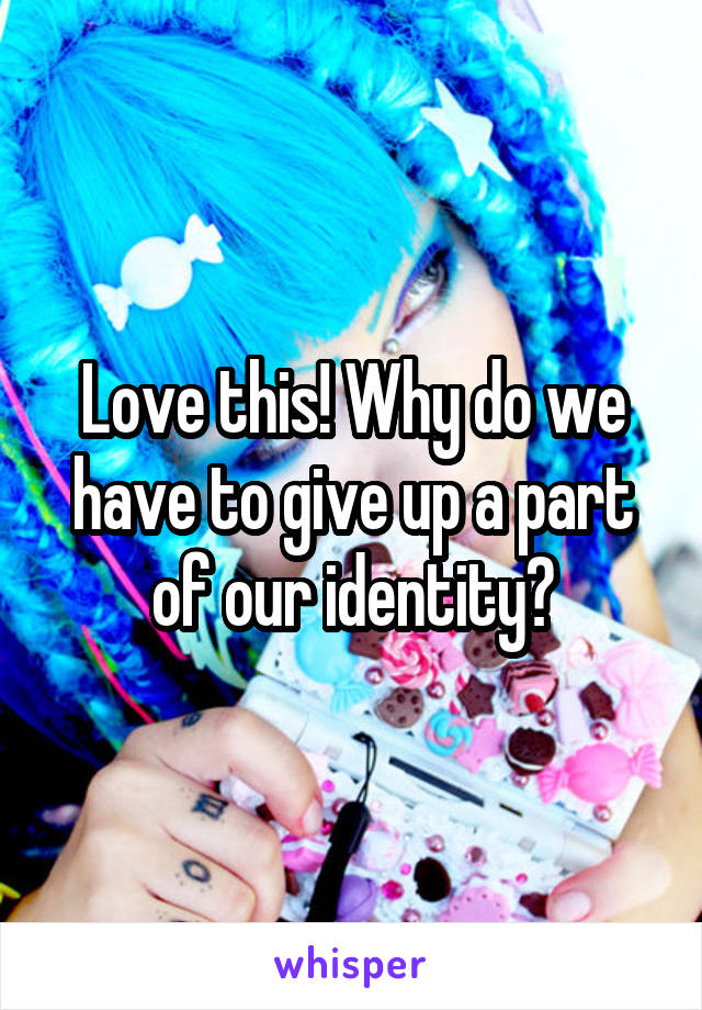 Love this! Why do we have to give up a part of our identity?