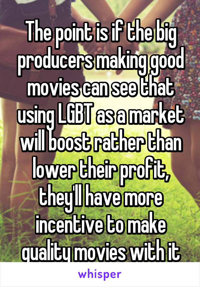 The point is if the big producers making good movies can see that using LGBT as a market will boost rather than lower their profit, they'll have more incentive to make quality movies with it