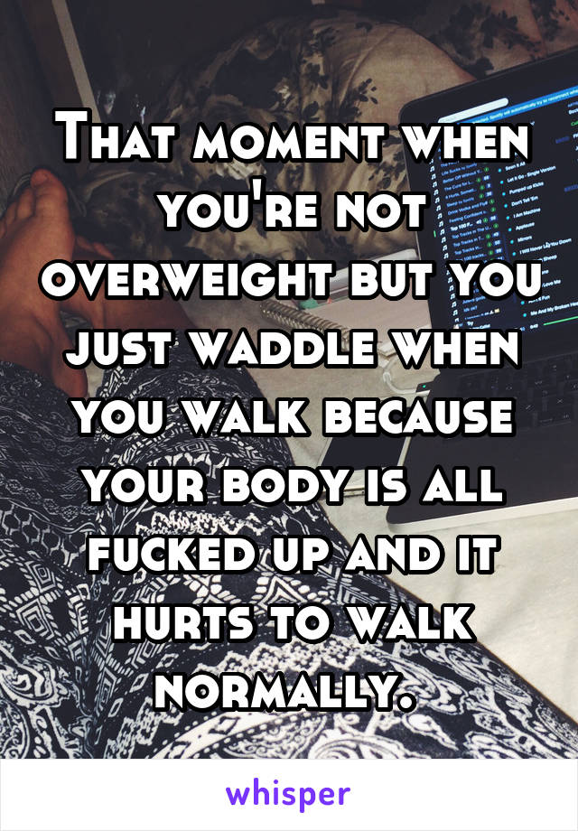 That moment when you're not overweight but you just waddle when you walk because your body is all fucked up and it hurts to walk normally. 