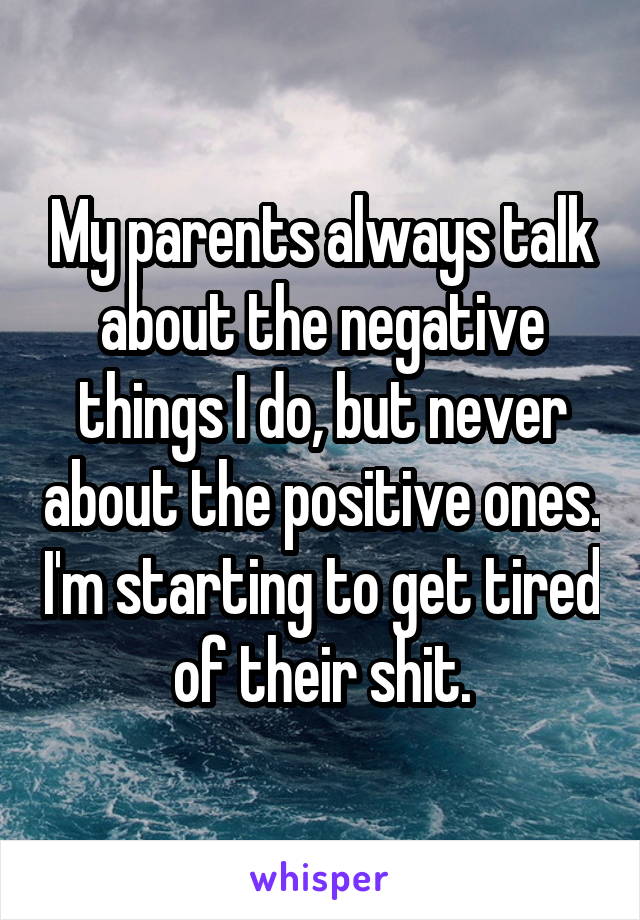 My parents always talk about the negative things I do, but never about the positive ones. I'm starting to get tired of their shit.