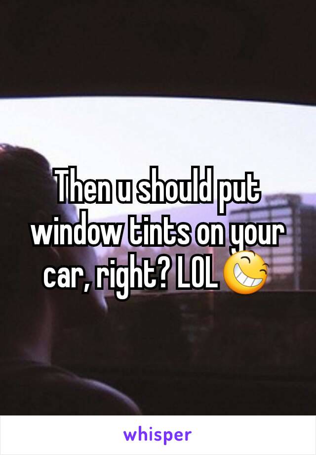 Then u should put window tints on your car, right? LOL😆