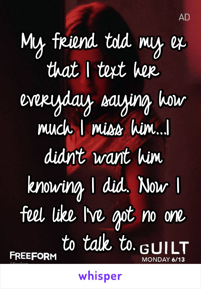 My friend told my ex that I text her everyday saying how much I miss him...I didn't want him knowing I did. Now I feel like I've got no one to talk to. 