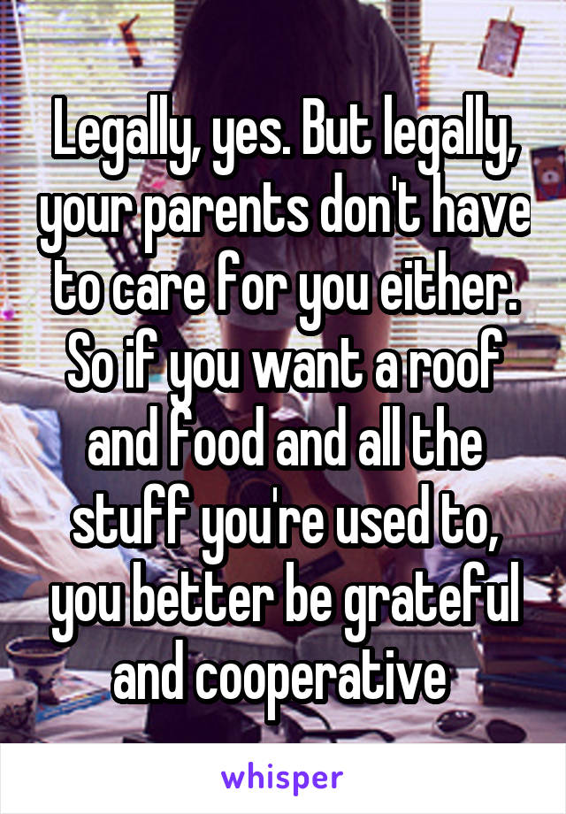 Legally, yes. But legally, your parents don't have to care for you either. So if you want a roof and food and all the stuff you're used to, you better be grateful and cooperative 