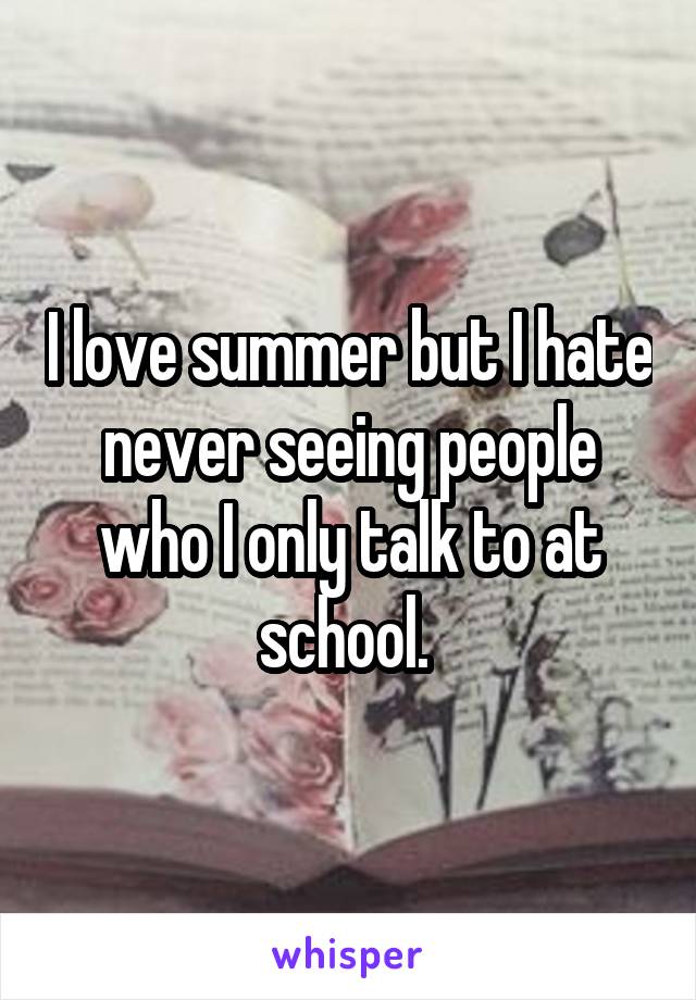 I love summer but I hate never seeing people who I only talk to at school. 