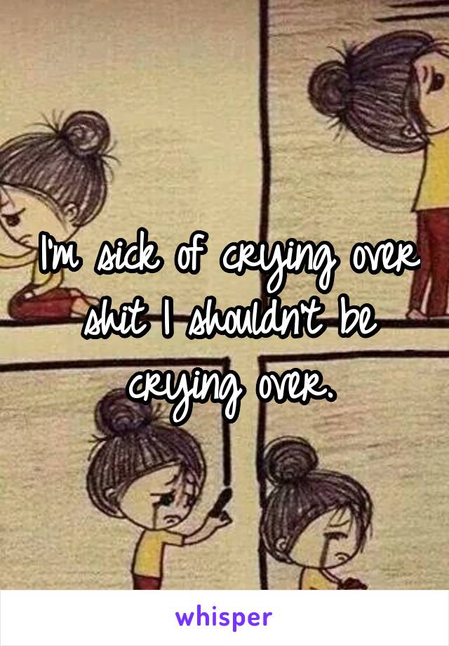 I'm sick of crying over shit I shouldn't be crying over.