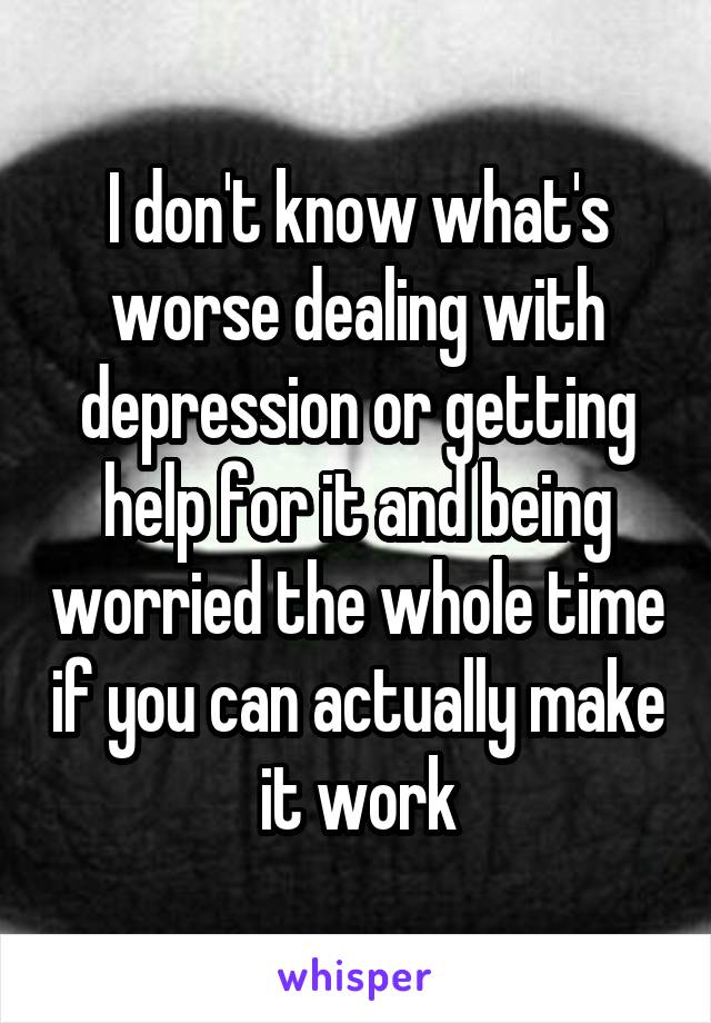 I don't know what's worse dealing with depression or getting help for it and being worried the whole time if you can actually make it work