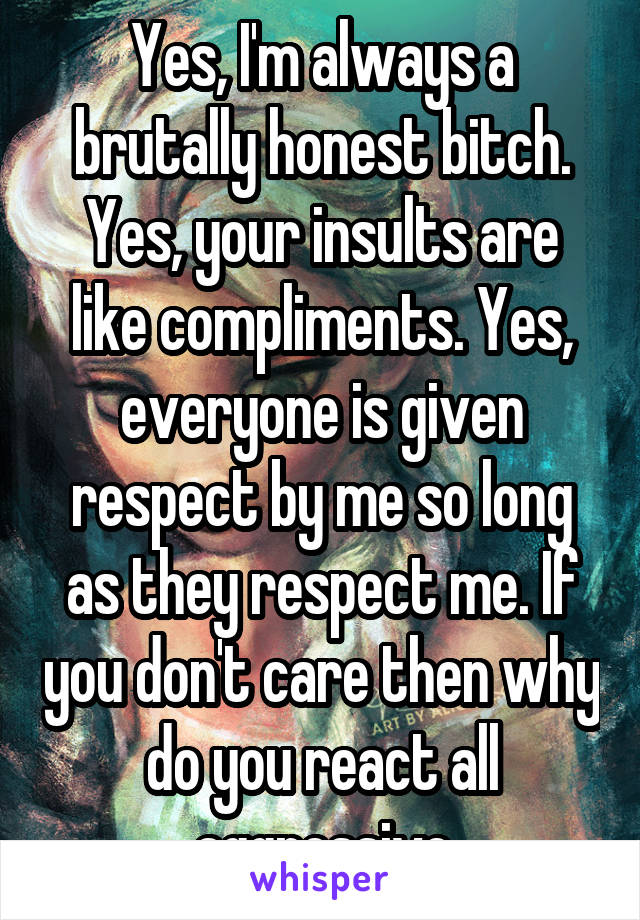 Yes, I'm always a brutally honest bitch. Yes, your insults are like compliments. Yes, everyone is given respect by me so long as they respect me. If you don't care then why do you react all aggressive