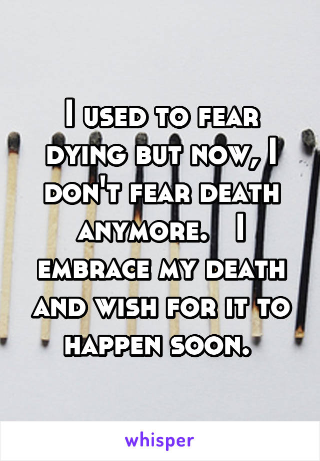 I used to fear dying but now, I don't fear death anymore.   I embrace my death and wish for it to happen soon. 