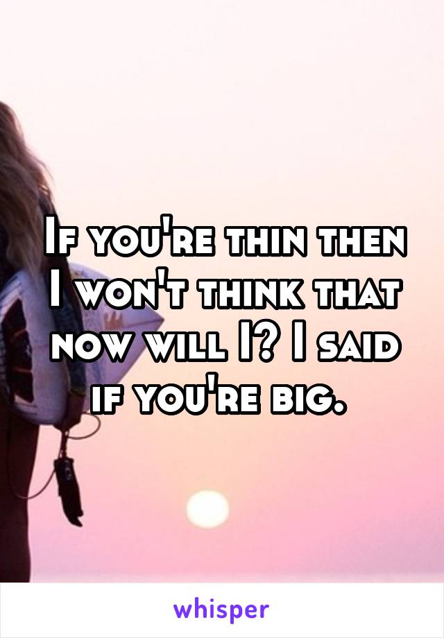 If you're thin then I won't think that now will I? I said if you're big. 