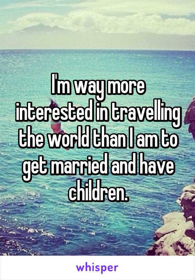 I'm way more interested in travelling the world than I am to get married and have children.