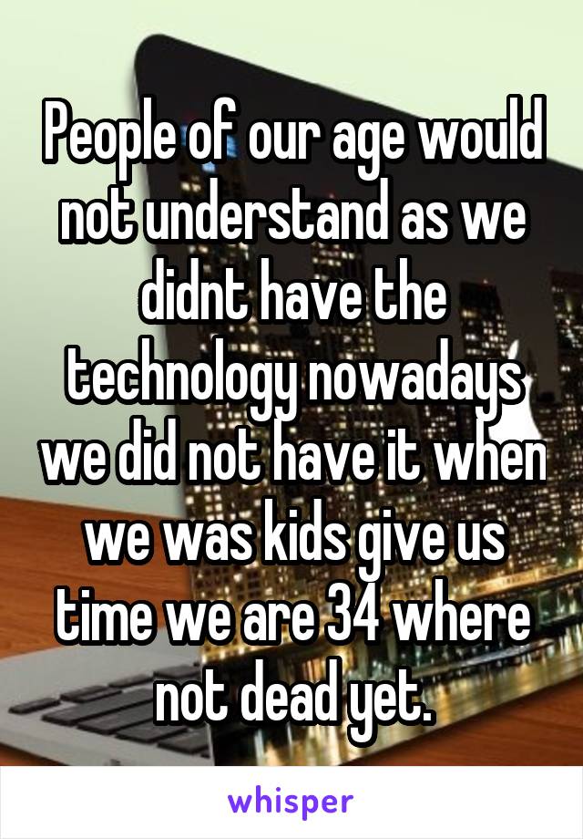 People of our age would not understand as we didnt have the technology nowadays we did not have it when we was kids give us time we are 34 where not dead yet.