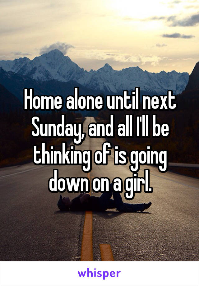 Home alone until next Sunday, and all I'll be thinking of is going down on a girl.