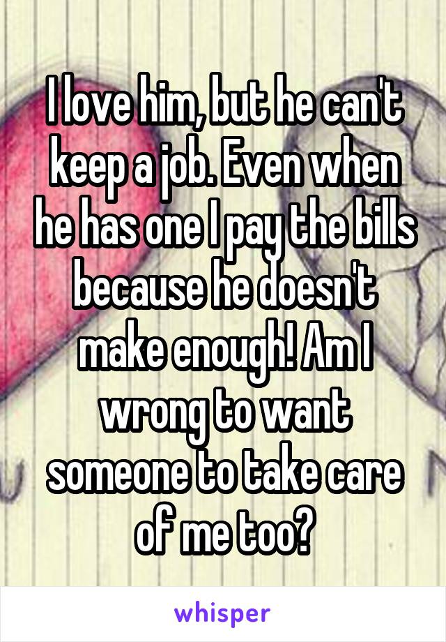 I love him, but he can't keep a job. Even when he has one I pay the bills because he doesn't make enough! Am I wrong to want someone to take care of me too?