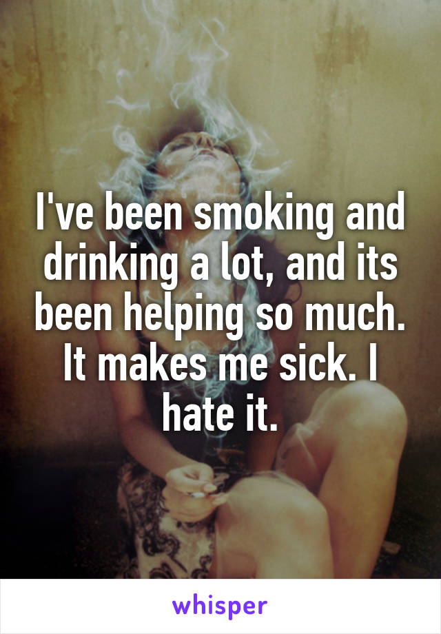 I've been smoking and drinking a lot, and its been helping so much. It makes me sick. I hate it.