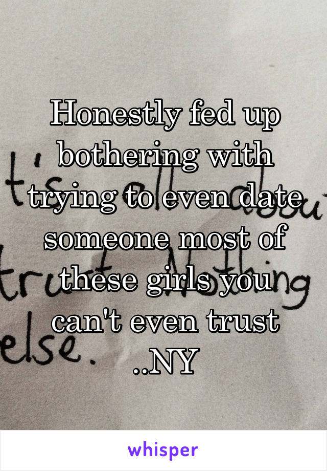 Honestly fed up bothering with trying to even date someone most of these girls you can't even trust ..NY