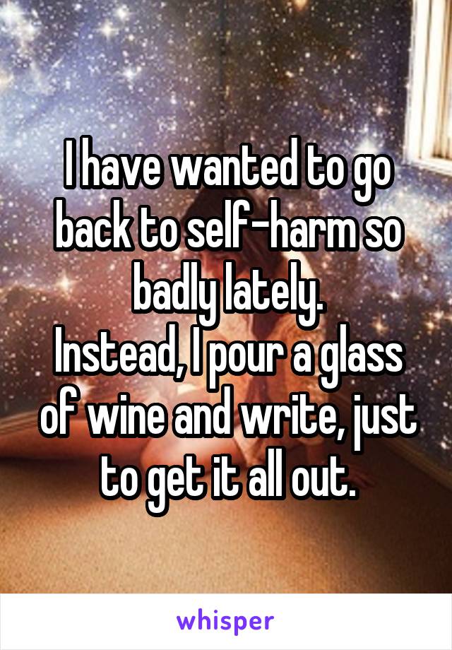 I have wanted to go back to self-harm so badly lately.
Instead, I pour a glass of wine and write, just to get it all out.