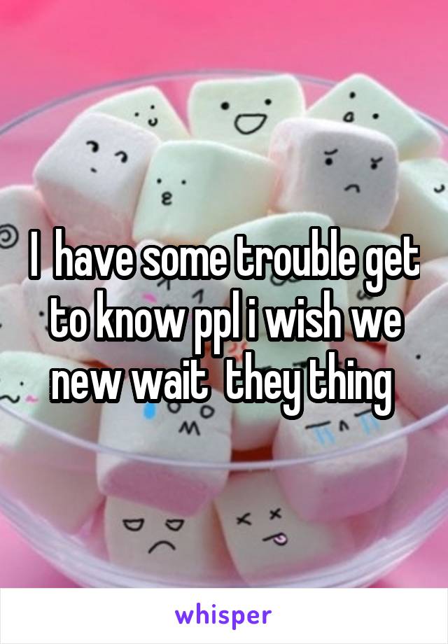 I  have some trouble get to know ppl i wish we new wait  they thing 