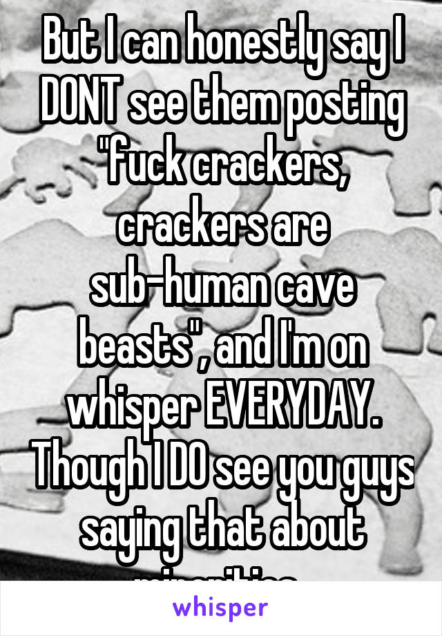 But I can honestly say I DONT see them posting "fuck crackers, crackers are sub-human cave beasts", and I'm on whisper EVERYDAY. Though I DO see you guys saying that about minorities. 