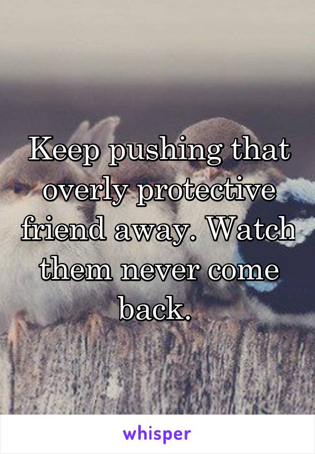 Keep pushing that overly protective friend away. Watch them never come back. 