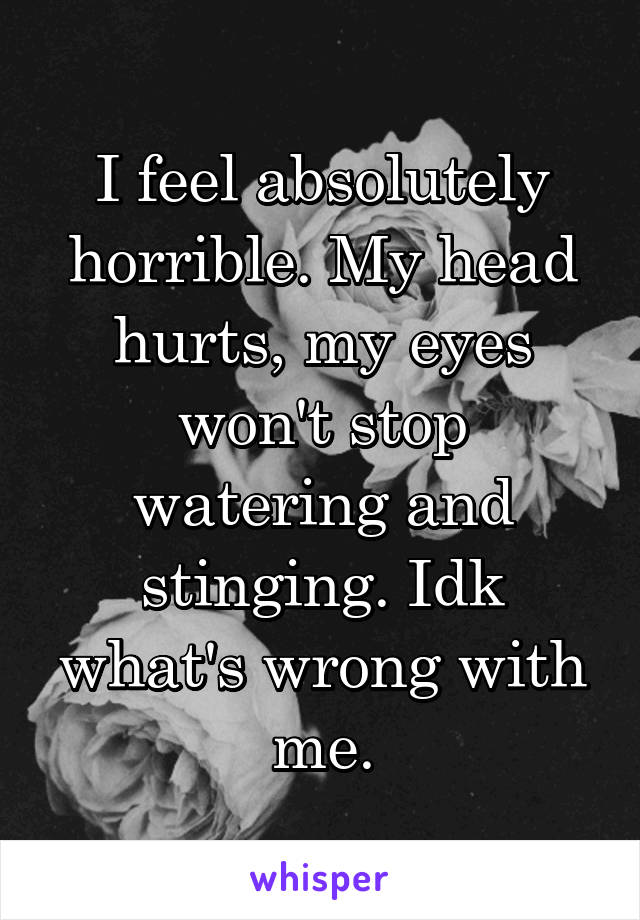 I feel absolutely horrible. My head hurts, my eyes won't stop watering and stinging. Idk what's wrong with me.