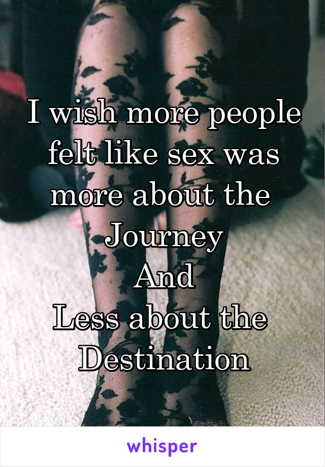 I wish more people felt like sex was more about the 
Journey
And
Less about the 
Destination