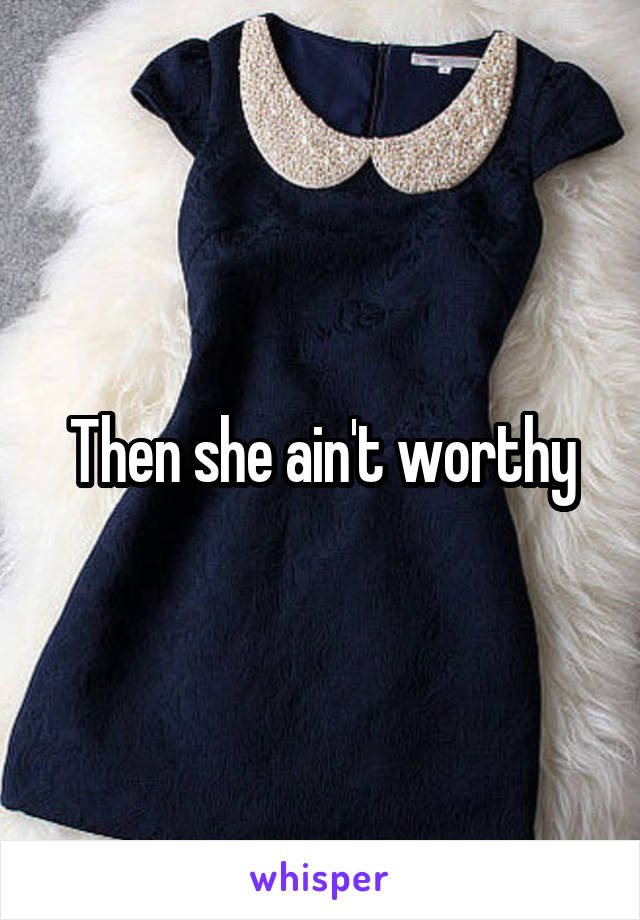 Then she ain't worthy