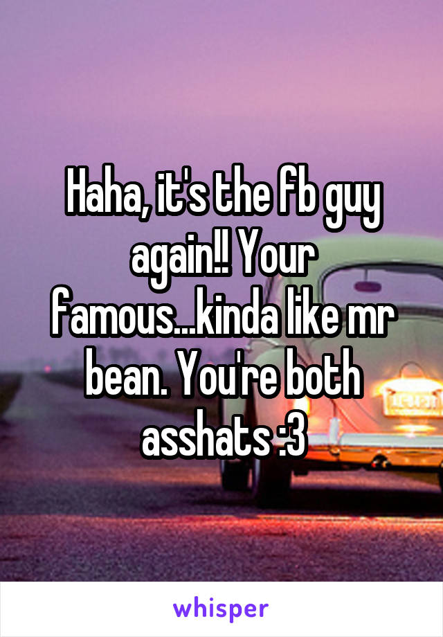 Haha, it's the fb guy again!! Your famous...kinda like mr bean. You're both asshats :3