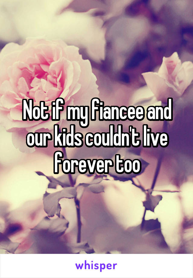 Not if my fiancee and our kids couldn't live forever too