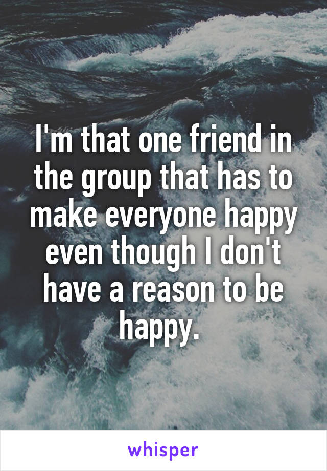 I'm that one friend in the group that has to make everyone happy even though I don't have a reason to be happy. 