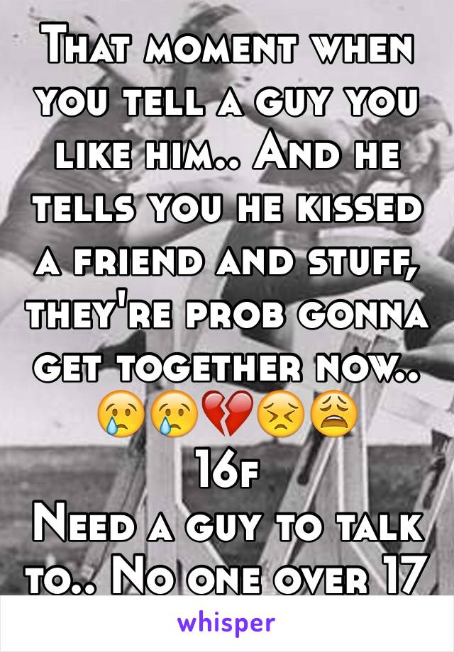 That moment when you tell a guy you like him.. And he tells you he kissed a friend and stuff, they're prob gonna get together now..
😢😢💔😣😩
16f
Need a guy to talk to.. No one over 17
