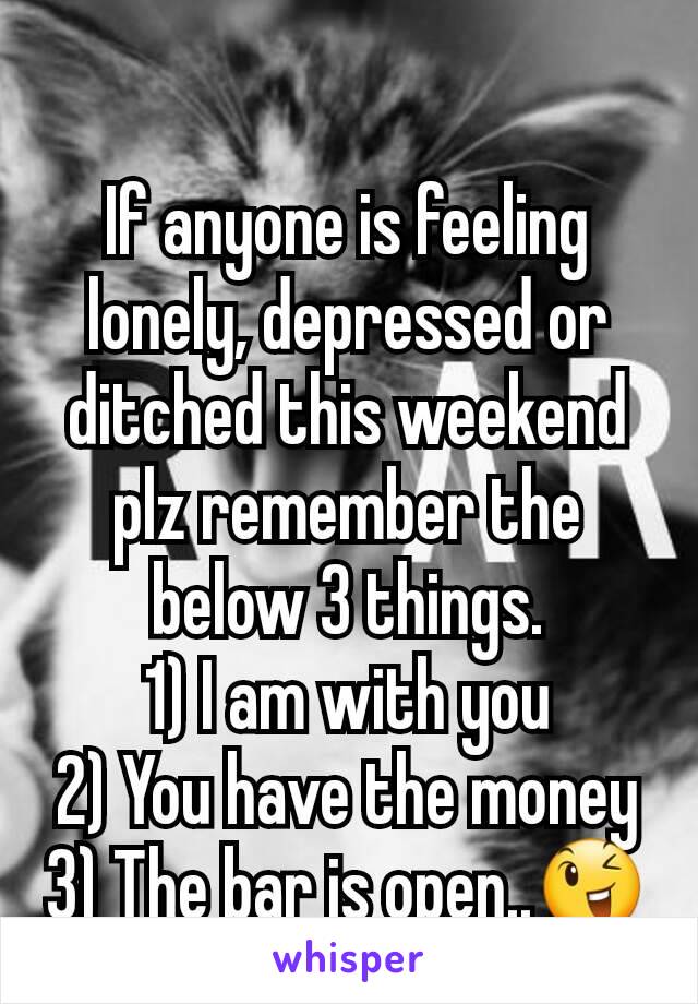 If anyone is feeling lonely, depressed or ditched this weekend plz remember the below 3 things.
1) I am with you
2) You have the money
3) The bar is open..😉