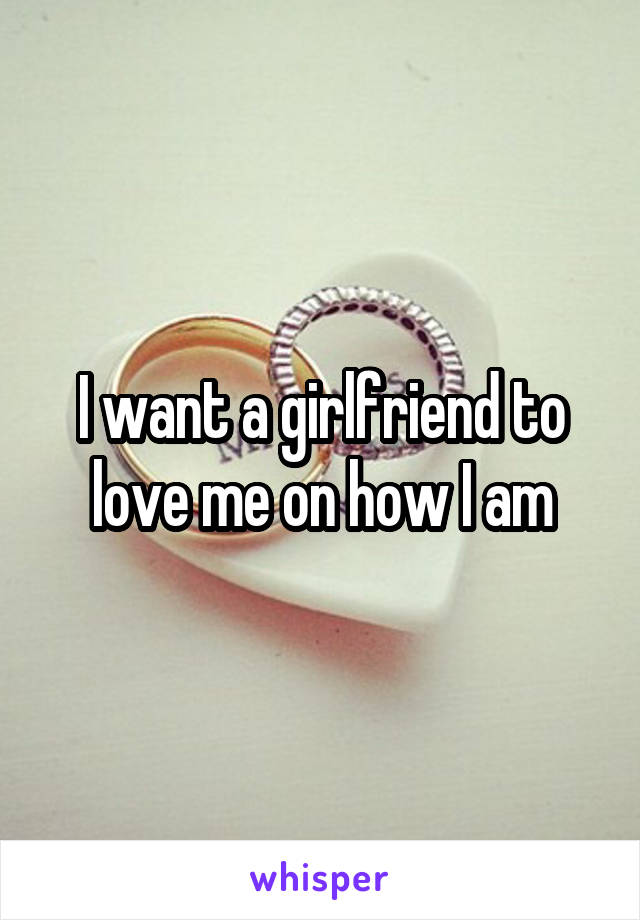 I want a girlfriend to love me on how I am