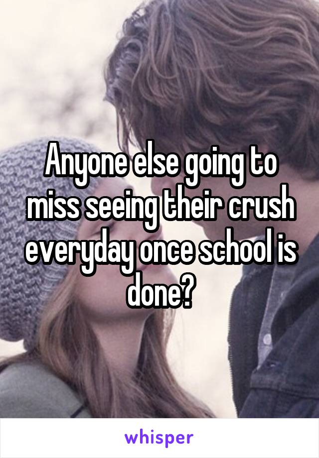 Anyone else going to miss seeing their crush everyday once school is done?