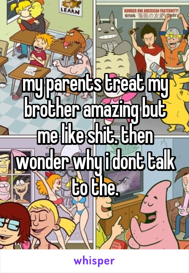 my parents treat my brother amazing but me like shit. then wonder why i dont talk to the.