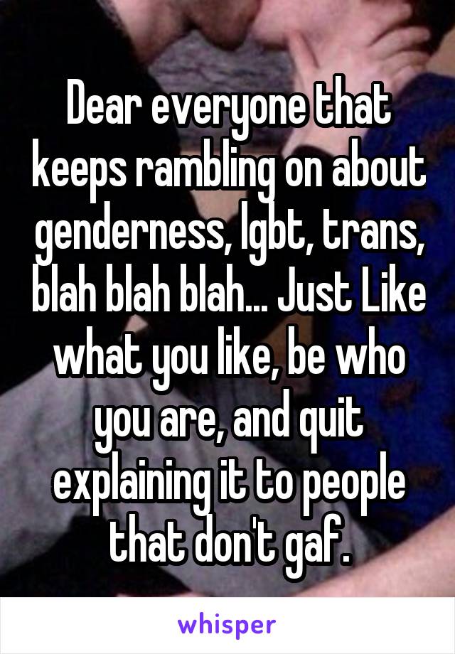 Dear everyone that keeps rambling on about genderness, lgbt, trans, blah blah blah... Just Like what you like, be who you are, and quit explaining it to people that don't gaf.