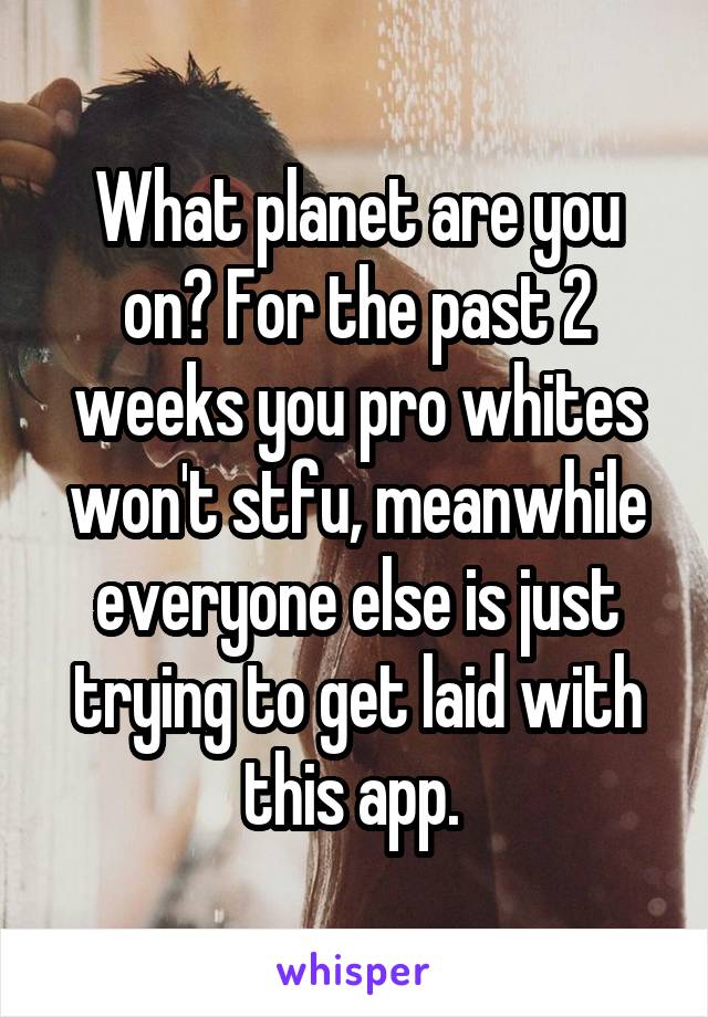 What planet are you on? For the past 2 weeks you pro whites won't stfu, meanwhile everyone else is just trying to get laid with this app. 