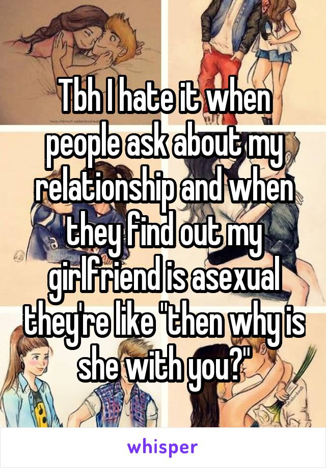 Tbh I hate it when people ask about my relationship and when they find out my girlfriend is asexual they're like "then why is she with you?"